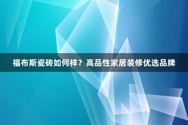 福布斯瓷砖如何样？高品性家居装修优选品牌