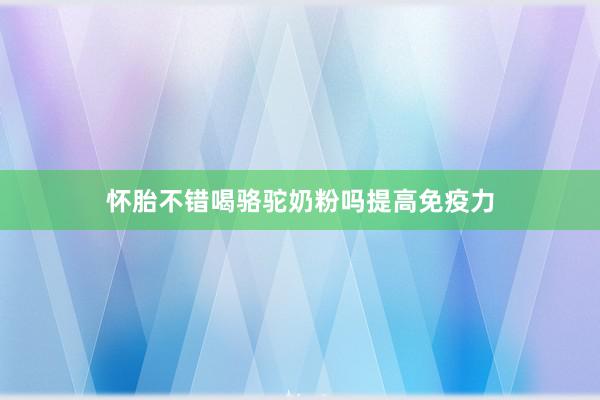 怀胎不错喝骆驼奶粉吗提高免疫力
