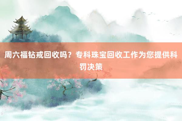 周六福钻戒回收吗？专科珠宝回收工作为您提供科罚决策
