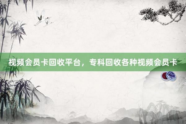 视频会员卡回收平台，专科回收各种视频会员卡