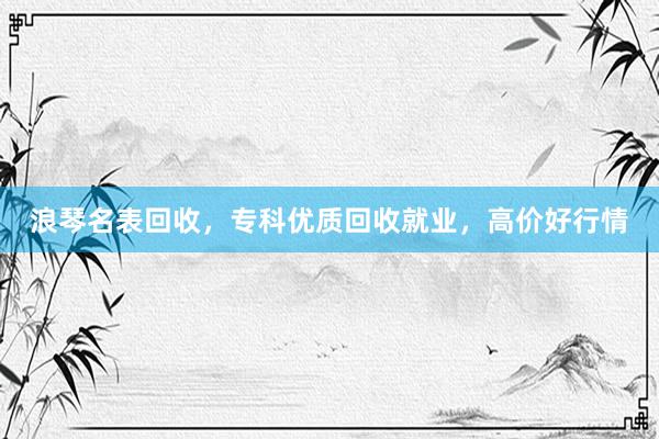 浪琴名表回收，专科优质回收就业，高价好行情