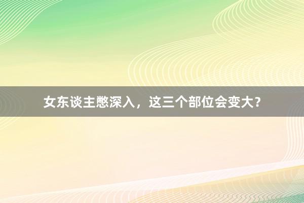 女东谈主憋深入，这三个部位会变大？