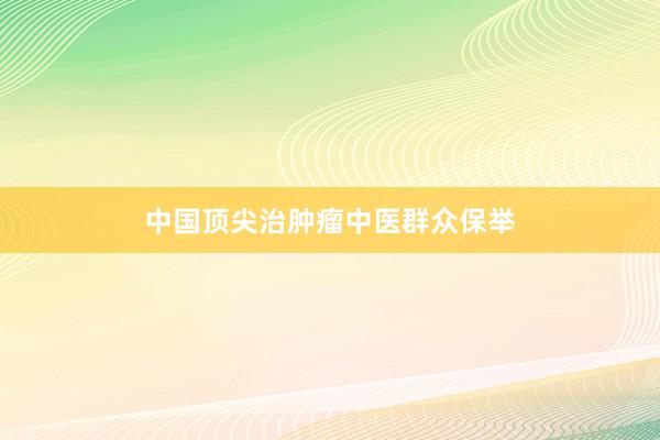 中国顶尖治肿瘤中医群众保举